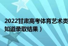 2022甘肅高考體育藝術(shù)類?？婆浫〗Y(jié)果什么時候出（幾天知道錄取結(jié)果）
