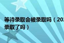 等待錄取會(huì)被錄取嗎（2022高考接受了待錄取通知就表示被錄取了嗎）
