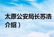 太原公安局長蘇浩（關(guān)于太原公安局長蘇浩的介紹）