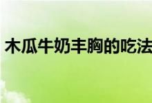 木瓜牛奶豐胸的吃法（木瓜牛奶豐胸有效嗎）