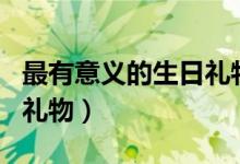 最有意義的生日禮物的說(shuō)說(shuō)（最有意義的生日禮物）