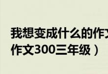 我想變成什么的作文300字（我想變成什么的作文300三年級(jí)）