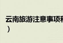 云南旅游注意事項和預防（云南旅游注意什么）