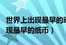 世界上出現(xiàn)最早的動物是什么動物（世界上出現(xiàn)最早的紙幣）