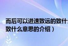 而后可以進速致遠的致什么意思（關(guān)于而后可以進速致遠的致什么意思的介紹）