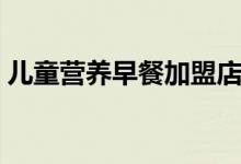 兒童營(yíng)養(yǎng)早餐加盟店（兒童營(yíng)養(yǎng)早餐的做法）