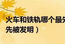 火車和鐵軌哪個(gè)最先發(fā)明（火車和鐵軌哪個(gè)最先被發(fā)明）