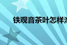 鐵觀(guān)音茶葉怎樣泡（鐵觀(guān)音茶葉知識(shí)）