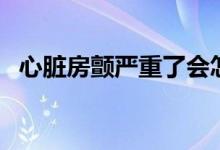 心臟房顫嚴(yán)重了會(huì)怎樣（心臟房顫嚴(yán)重嗎）
