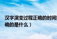 漢字演變過程正確的時(shí)間排序是（漢字演變過程時(shí)間排序正確的是什么）