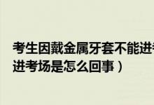 考生因戴金屬牙套不能進(jìn)考場(chǎng)解釋?zhuān)忌虼鹘饘傺捞撞荒苓M(jìn)考場(chǎng)是怎么回事）