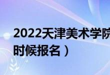 2022天津美術學院?？紙竺刂箷r間（什么時候報名）