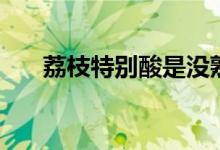 荔枝特別酸是沒(méi)熟嗎（荔枝會(huì)上火嗎）
