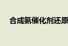 合成氨催化劑還原時(shí)間（合成氨催化劑）