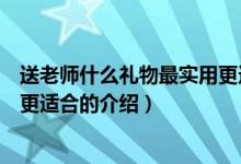 送老師什么禮物最實(shí)用更適合（關(guān)于送老師什么禮物最實(shí)用更適合的介紹）