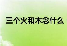 三個(gè)火和木念什么（三個(gè)火一個(gè)木念什么）
