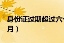 身份證過期超過六個月（身份證到期提前6個月）