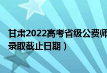 甘肅2022高考省級(jí)公費(fèi)師范生本科二批征集志愿錄取時(shí)間（錄取截止日期）