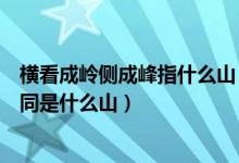 橫看成嶺側成峰指什么山（橫看成嶺側成峰側遠近高低各不同是什么山）
