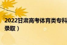 2022甘肅高考體育類?？埔慌骷驹镐浫r間（什么時候錄取）