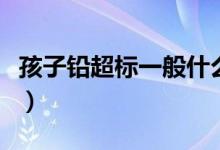 孩子鉛超標一般什么原因（孩子鉛超標怎么辦）