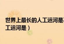 世界上最長的人工運(yùn)河是不是京杭大運(yùn)河（世界上最長的人工運(yùn)河是）
