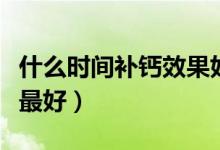 什么時(shí)間補(bǔ)鈣效果好兒童（什么時(shí)間補(bǔ)鈣效果最好）