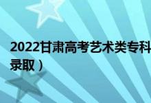 2022甘肅高考藝術(shù)類?？贫骷驹镐浫r間（什么時候錄取）