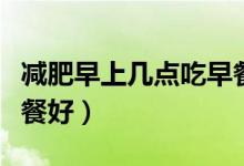 減肥早上幾點吃早餐最好（減肥早上吃什么早餐好）