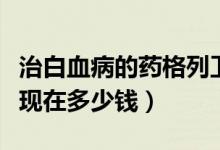 治白血病的藥格列衛(wèi)多少錢(白血病藥格列寧現(xiàn)在多少錢)
