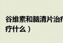 谷維素和腦清片治療什么疾?。X清片主要治療什么）