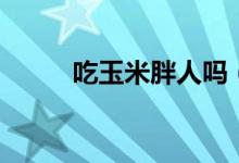吃玉米胖人嗎（吃玉米會(huì)胖人嗎）