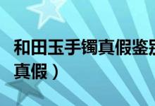 和田玉手鐲真假鑒別方法（怎樣鑒別和田玉的真假）
