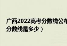 廣西2022高考分?jǐn)?shù)線公布（廣西2022本科提前批最低投檔分?jǐn)?shù)線是多少）