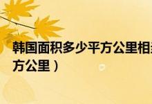 韓國(guó)面積多少平方公里相當(dāng)于中國(guó)哪個(gè)?。n國(guó)面積多少平方公里）
