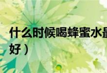 什么時(shí)候喝蜂蜜水最好（什么時(shí)候喝蜂蜜水最好）