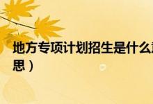 地方專項(xiàng)計(jì)劃招生是什么意思（地方專項(xiàng)計(jì)劃招生是什么意思）