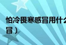 怕冷畏寒感冒用什么藥（畏寒、怕冷是什么感冒）
