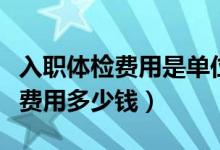 入職體檢費用是單位還是個人承擔（入職體檢費用多少錢）