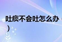 吐痰不會吐怎么辦（不會吐痰的人應該怎么辦）