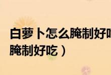 白蘿卜怎么腌制好吃放的時(shí)間長(zhǎng)（白蘿卜怎么腌制好吃）