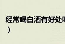 經常喝白酒有好處嗎（總喝白酒的好處和壞處）