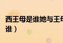 西王母是誰(shuí)她與王母娘娘是何關(guān)系（西王母是誰(shuí)）