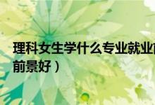 理科女生學什么專業(yè)就業(yè)前景好（理科女生學什么專業(yè)就業(yè)前景好）