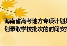海南省高考地方專項計劃是什么（2022海南高考地方專項計劃錄取學(xué)校批次的時間安排是什么）