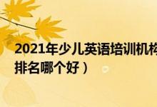 2021年少兒英語培訓(xùn)機(jī)構(gòu)排名（2022年英語十大培訓(xùn)機(jī)構(gòu)排名哪個(gè)好）