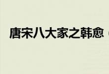 唐宋八大家之韓愈（唐宋八大家之首是誰）