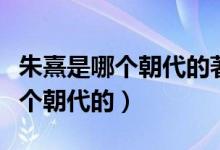 朱熹是哪個(gè)朝代的著名的什么詩人（朱熹是哪個(gè)朝代的）