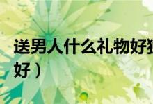 送男人什么禮物好獨特一點（送男人什么禮物好）