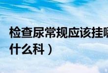 檢查尿常規(guī)應該掛哪個科（檢查尿常規(guī)應該掛什么科）